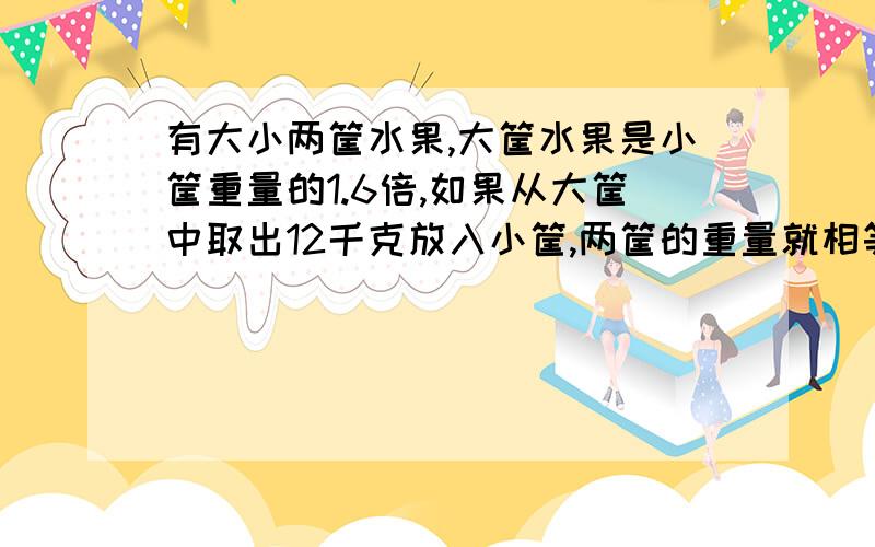 有大小两筐水果,大筐水果是小筐重量的1.6倍,如果从大筐中取出12千克放入小筐,两筐的重量就相等了有大小两筐水果，大筐水果是小筐重量的1.6倍，如果从大筐中取出12千克放入小筐，两筐的