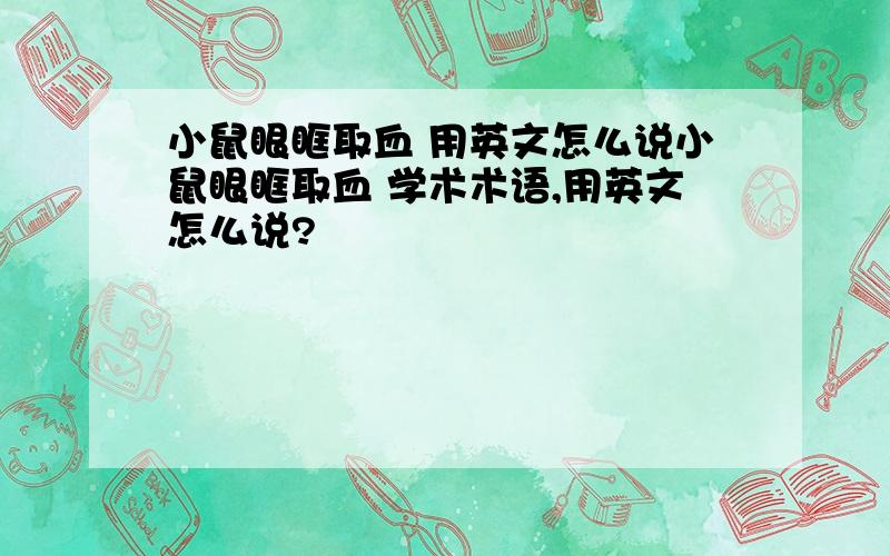 小鼠眼眶取血 用英文怎么说小鼠眼眶取血 学术术语,用英文怎么说?