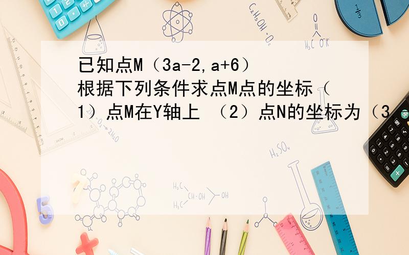 已知点M（3a-2,a+6）根据下列条件求点M点的坐标（1）点M在Y轴上 （2）点N的坐标为（3,—6）MN平行Y轴 (3)点M到X轴,Y轴的距离相等