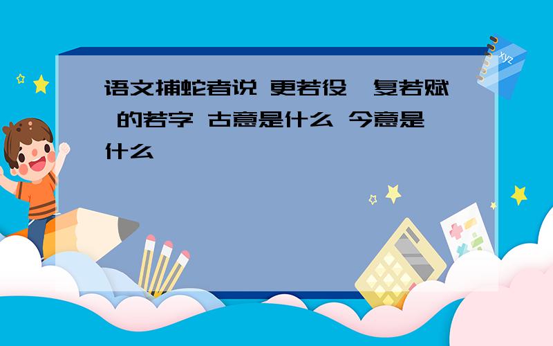 语文捕蛇者说 更若役,复若赋 的若字 古意是什么 今意是什么