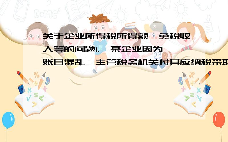 关于企业所得税所得额、免税收入等的问题1.  某企业因为账目混乱,主管税务机关对其应纳税采取核定应纳税所得率征收办法,2013年度该企业成本费用支出额为100万元,税务机关核定的应税所