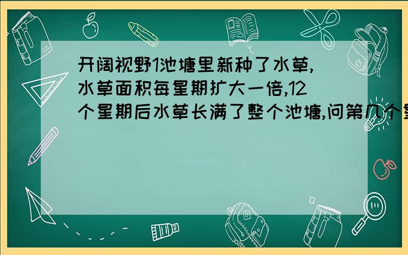 开阔视野1池塘里新种了水草,水草面积每星期扩大一倍,12个星期后水草长满了整个池塘,问第几个星期后水草能长到池塘一半?