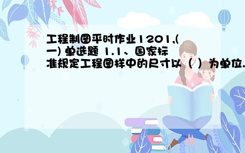 工程制图平时作业1201,(一) 单选题 1.1、国家标准规定工程图样中的尺寸以（ ）为单位.(A)米(B)分米(C)厘米(D)毫米2.4、建筑施工图主要表示房屋的建筑设计内容,下列不属于建筑施工图表示范围