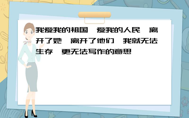 我爱我的祖国,爱我的人民,离开了她,离开了他们,我就无法生存,更无法写作的意思