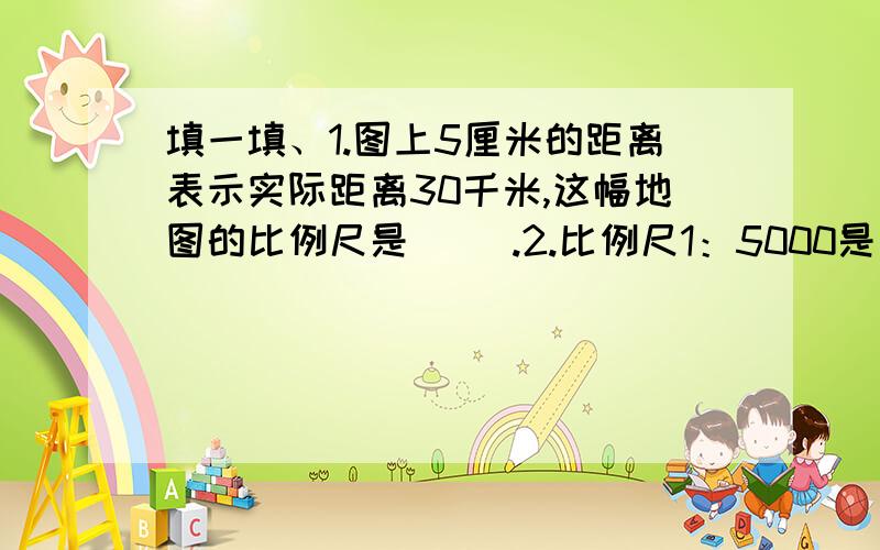 填一填、1.图上5厘米的距离表示实际距离30千米,这幅地图的比例尺是（ ）.2.比例尺1：5000是指图上1厘米表示实际距离（ ）米.3.一个操场平面图的比例尺是1/50,表示实际距离是图上距离的（