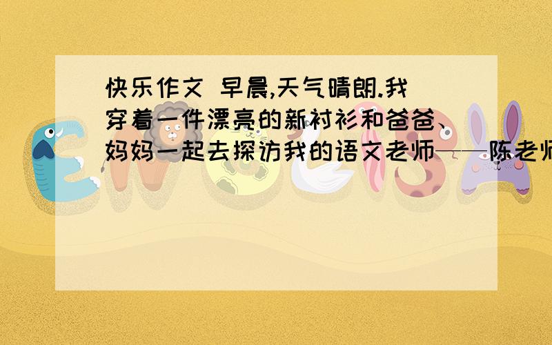 快乐作文 早晨,天气晴朗.我穿着一件漂亮的新衬衫和爸爸、妈妈一起去探访我的语文老师——陈老师.此时我特别高兴.可是,意想不到的事发生了……根据提供的情节,联系自己的生活实际,展