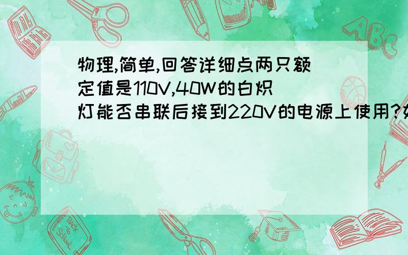 物理,简单,回答详细点两只额定值是110V,40W的白炽灯能否串联后接到220V的电源上使用?如果两只白炽灯的额定电压相同,都是110V,而额定功率一个是40W,另一个是100W,问能否把这两只白炽灯串联后