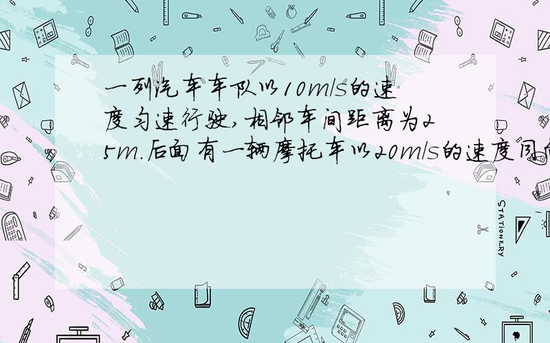 一列汽车车队以10m/s的速度匀速行驶,相邻车间距离为25m.后面有一辆摩托车以20m/s的速度同向行驶.当它离车队最后一辆车相距25m时刹车,以0.5m/s2加速度做匀减速运动,摩托车在车队旁边行驶而过