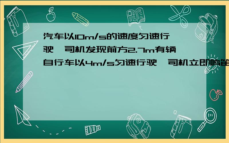 汽车以10m/s的速度匀速行驶,司机发现前方2.7m有辆自行车以4m/s匀速行驶,司机立即鸣笛并刹车加速度大小为6m/㎡,自行车人马上加速前进,问自行车的人至少以多大的加速度才能避免车祸发生?我