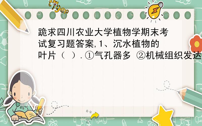 跪求四川农业大学植物学期末考试复习题答案,1、沉水植物的叶片（ ）.①气孔器多 ②机械组织发达 ③角质层厚 ④能气组织发达3、从解剖结构上看,植物落花主要是在花柄基部产生了（ ）.