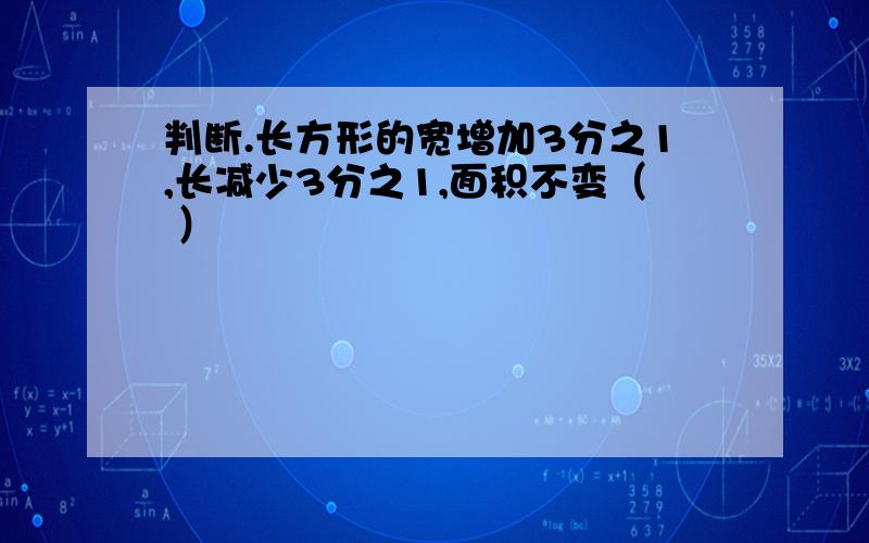 判断.长方形的宽增加3分之1,长减少3分之1,面积不变（ ）