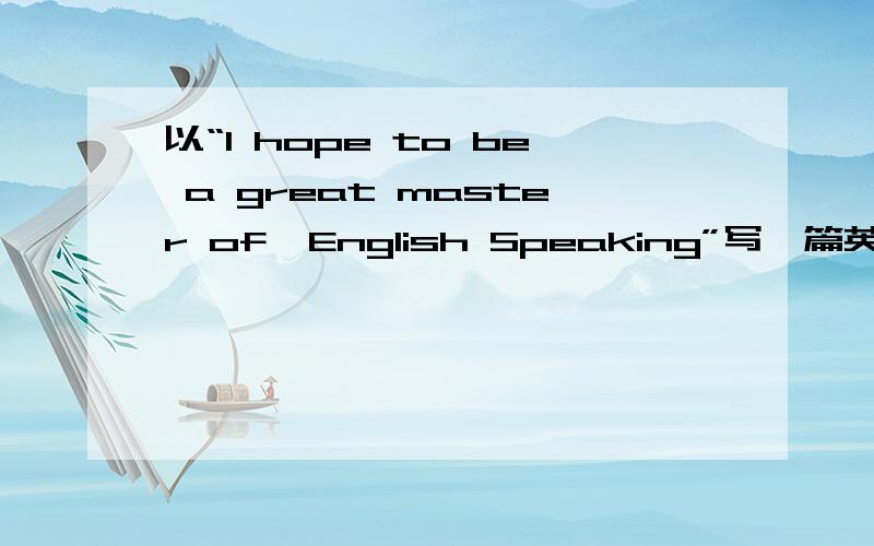 以“I hope to be a great master of  English Speaking”写一篇英语作文去比赛,好的有赏!要快~~~好的加赏，急~~~~~~~~