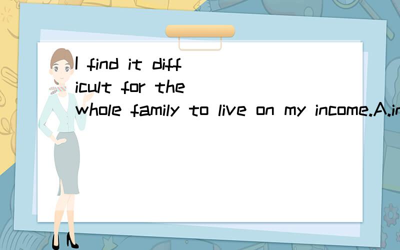 I find it difficult for the whole family to live on my income.A.invariably B.completely C.