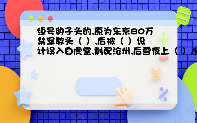 绰号豹子头的,原为东京80万禁军教头（ ）,后被（ ）设计误入白虎堂,刺配沧州,后雪夜上（ ）.快