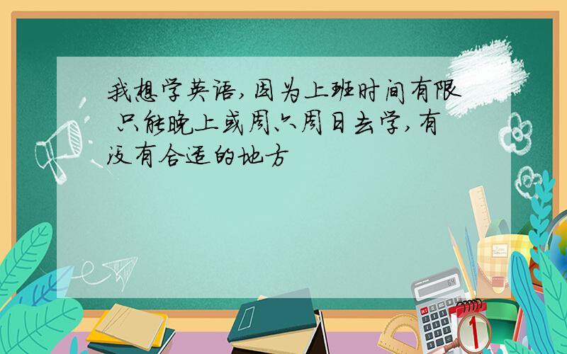 我想学英语,因为上班时间有限 只能晚上或周六周日去学,有没有合适的地方