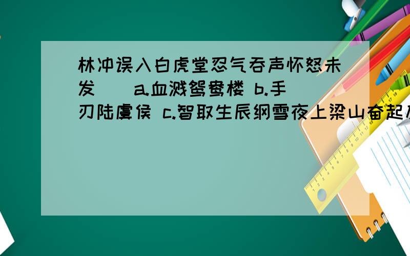 林冲误入白虎堂忍气吞声怀怒未发（）a.血溅鸳鸯楼 b.手刃陆虞侯 c.智取生辰纲雪夜上梁山奋起反抗英雄本色