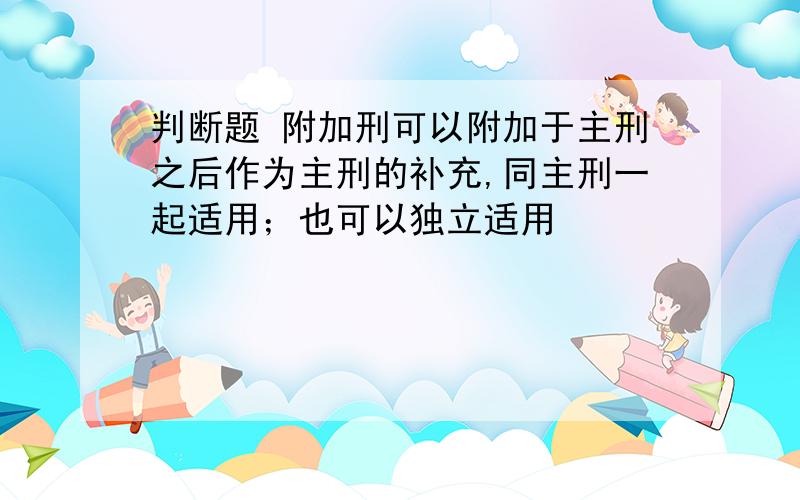 判断题 附加刑可以附加于主刑之后作为主刑的补充,同主刑一起适用；也可以独立适用