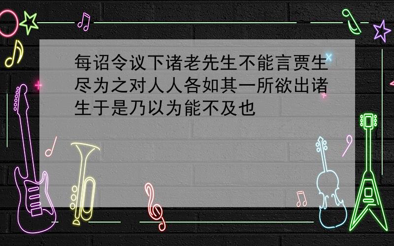 每诏令议下诸老先生不能言贾生尽为之对人人各如其一所欲出诸生于是乃以为能不及也