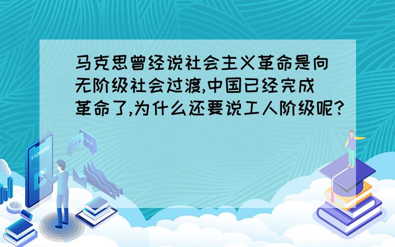 马克思曾经说社会主义革命是向无阶级社会过渡,中国已经完成革命了,为什么还要说工人阶级呢?