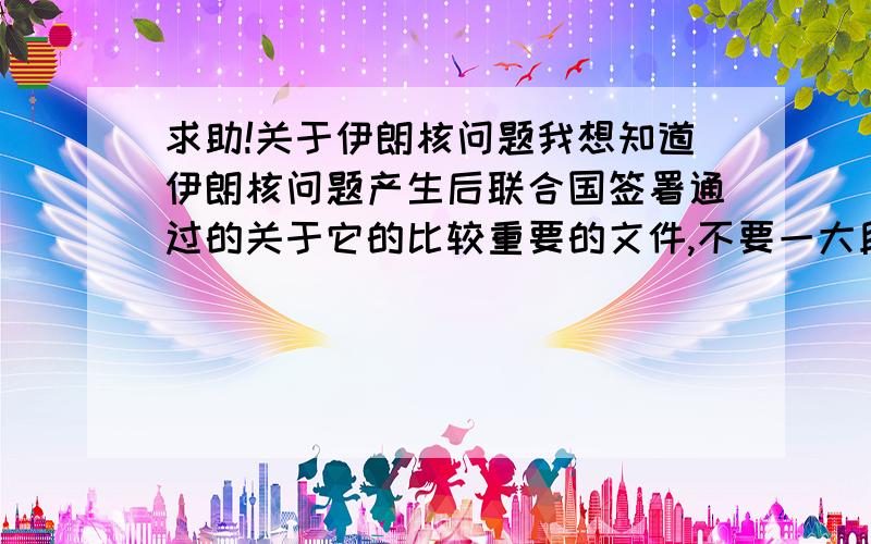 求助!关于伊朗核问题我想知道伊朗核问题产生后联合国签署通过的关于它的比较重要的文件,不要一大段一大段话,列出来就可以了.还有联合国,IAEA产生的作用.因为我这几天需要介绍这个,可