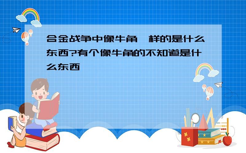 合金战争中像牛角一样的是什么东西?有个像牛角的不知道是什么东西