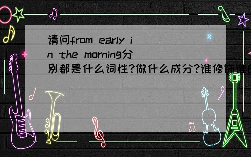 请问from early in the morning分别都是什么词性?做什么成分?谁修饰谁的?怎么组合到一起的?原句是The market square is a riot of colour and animation from early on in the morning.on明白了,是副词,表示延续的意思,可