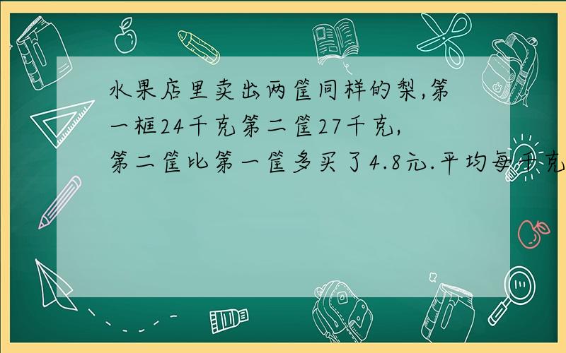 水果店里卖出两筐同样的梨,第一框24千克第二筐27千克,第二筐比第一筐多买了4.8元.平均每千克梨多少元教教我吧我是个好学生