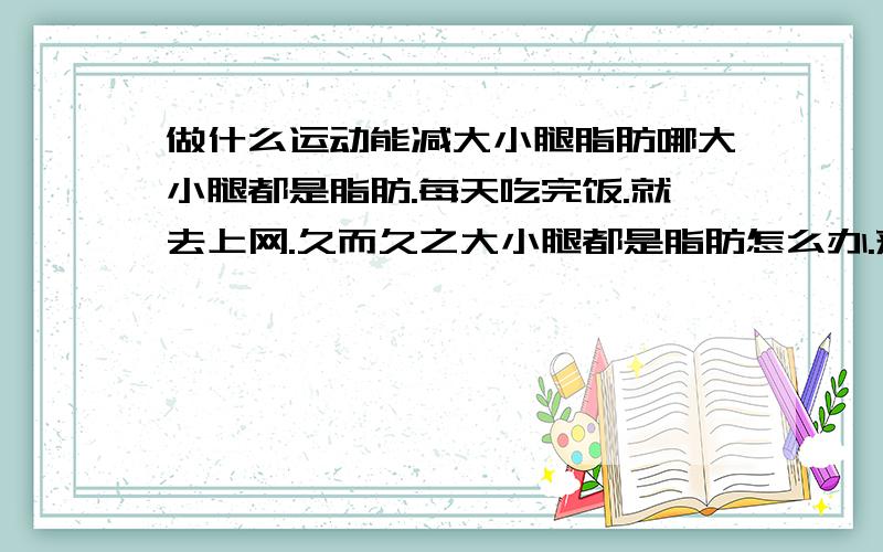 做什么运动能减大小腿脂肪哪大小腿都是脂肪.每天吃完饭.就去上网.久而久之大小腿都是脂肪怎么办.来个有亲身经历帮忙回答