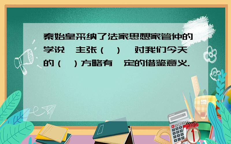 秦始皇采纳了法家思想家管仲的学说,主张（ ）,对我们今天的（ ）方略有一定的借鉴意义.