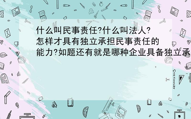 什么叫民事责任?什么叫法人?怎样才具有独立承担民事责任的能力?如题还有就是哪种企业具备独立承担民事责任的能力?哪些不具备?法人就一定有独立承担民事责任的能力吗?