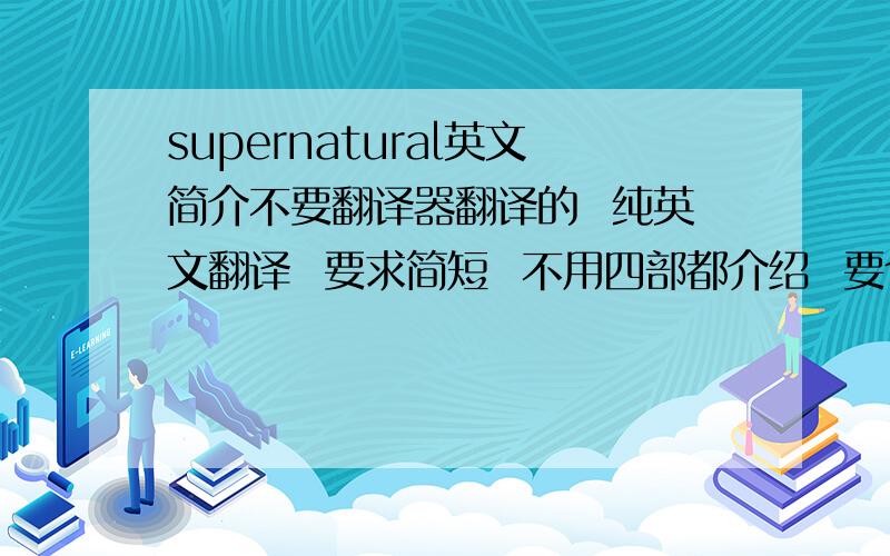 supernatural英文简介不要翻译器翻译的  纯英文翻译  要求简短  不用四部都介绍  要个全部的简介  字数在100以上 要求有中文翻译  在线等 有能力的速度好的继续加分！！！！！！！