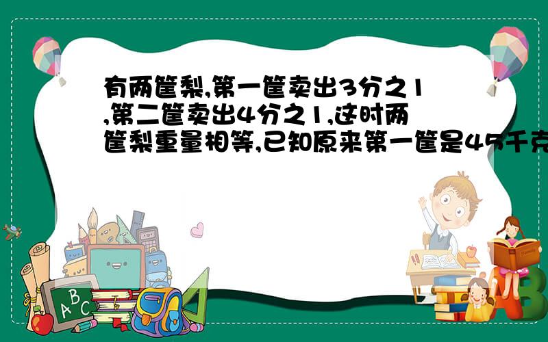 有两筐梨,第一筐卖出3分之1,第二筐卖出4分之1,这时两筐梨重量相等,已知原来第一筐是45千克,第二筐原来重多少千克?