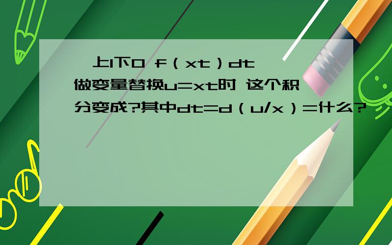 ∫上1下0 f（xt）dt 做变量替换u=xt时 这个积分变成?其中dt=d（u/x）=什么?