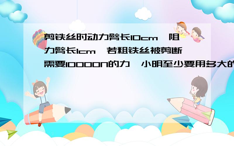 剪铁丝时动力臂长10cm,阻力臂长1cm,若粗铁丝被剪断需要10000N的力,小明至少要用多大的力才能将铁丝剪断你们都答对了在加10分。学校学农时，小明见到了扁担，并尝试用扁担将水桶和谁的总