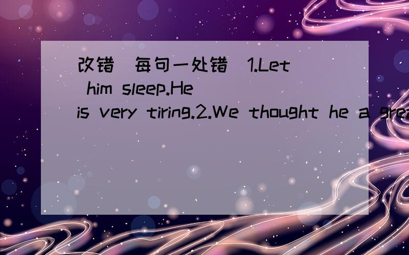 改错(每句一处错）1.Let him sleep.He is very tiring.2.We thought he a great scientist.3.You can do it by another way.4.Do not worry about be late.5.It is not easy of him to work out the problem.