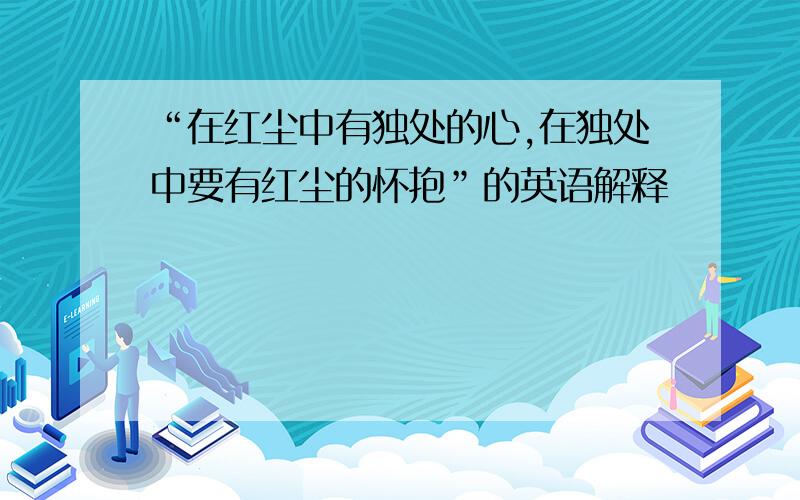 “在红尘中有独处的心,在独处中要有红尘的怀抱”的英语解释