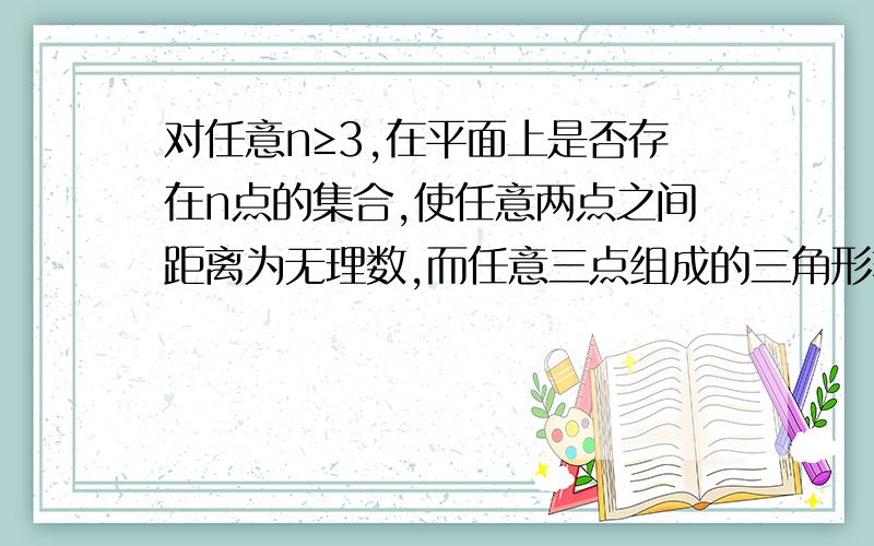 对任意n≥3,在平面上是否存在n点的集合,使任意两点之间距离为无理数,而任意三点组成的三角形非退化且面积为有理数.