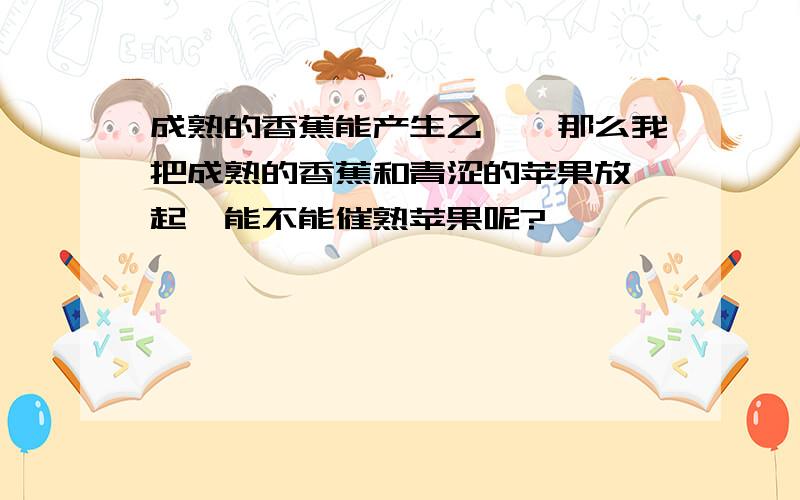 成熟的香蕉能产生乙烯,那么我把成熟的香蕉和青涩的苹果放一起,能不能催熟苹果呢?