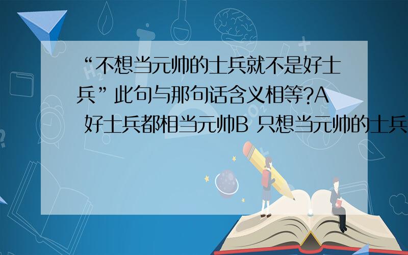 “不想当元帅的士兵就不是好士兵”此句与那句话含义相等?A 好士兵都相当元帅B 只想当元帅的士兵不是好士兵C 不好的元帅不想当士兵D 相当元帅的士兵就是好士兵.提干是必要条件?充分条