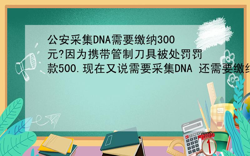 公安采集DNA需要缴纳300元?因为携带管制刀具被处罚罚款500.现在又说需要采集DNA 还需要缴纳300元