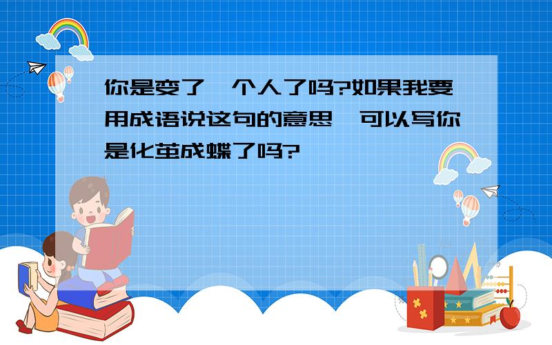 你是变了一个人了吗?如果我要用成语说这句的意思,可以写你是化茧成蝶了吗?