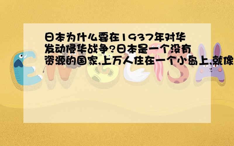 日本为什么要在1937年对华发动侵华战争?日本是一个没有资源的国家,上万人住在一个小岛上,就像坐在一个超载的船上,随时都会有灭亡的危机,19世纪以来发展经济,资源严重不足,为了脱离困难