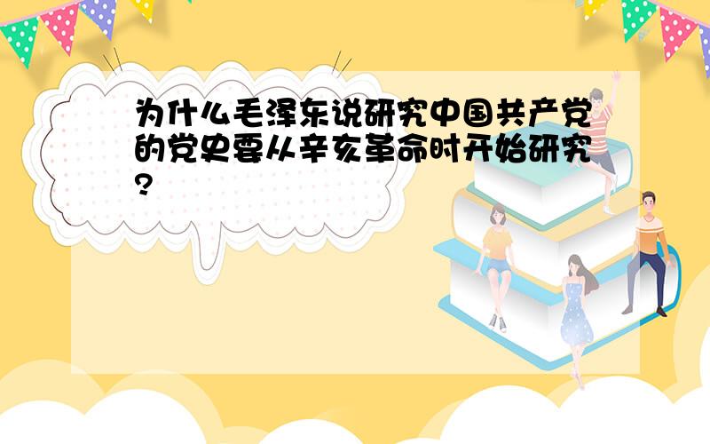 为什么毛泽东说研究中国共产党的党史要从辛亥革命时开始研究?