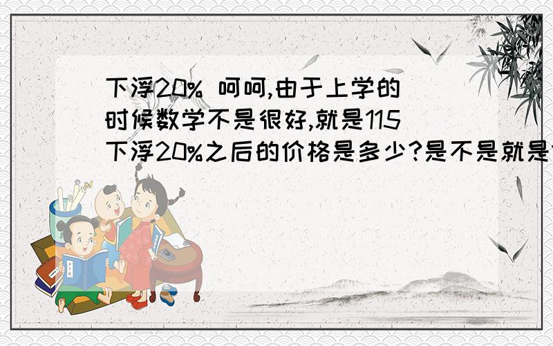 下浮20% 呵呵,由于上学的时候数学不是很好,就是115下浮20%之后的价格是多少?是不是就是115*0.8就是下浮20%之后的价格呢?