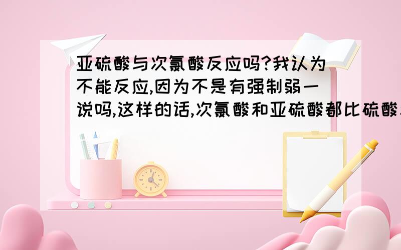 亚硫酸与次氯酸反应吗?我认为不能反应,因为不是有强制弱一说吗,这样的话,次氯酸和亚硫酸都比硫酸和盐酸的酸性弱呀?这是怎么一回事呀?