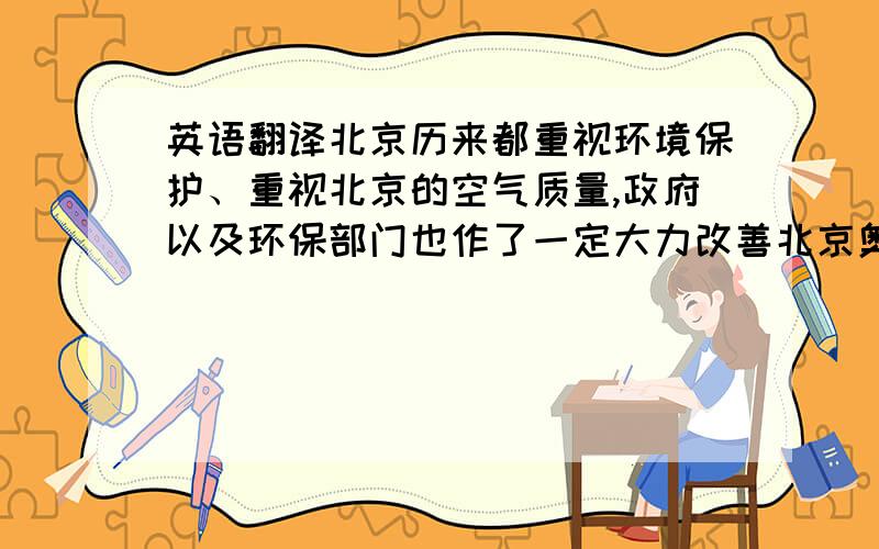 英语翻译北京历来都重视环境保护、重视北京的空气质量,政府以及环保部门也作了一定大力改善北京奥运会期间的包括空气质量在内的环保要求.The air quality as one of the significant indicator measuri