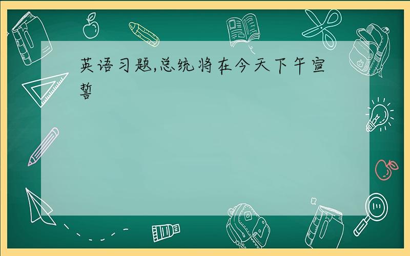 英语习题,总统将在今天下午宣誓