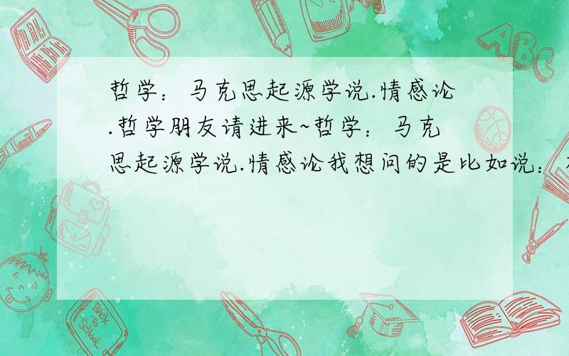 哲学：马克思起源学说.情感论.哲学朋友请进来~哲学：马克思起源学说.情感论我想问的是比如说：有休谟.艾耶尔.史帝文森.能告诉我更多一点的人物名字吗?要求历史人物,今天朋友讨论了几