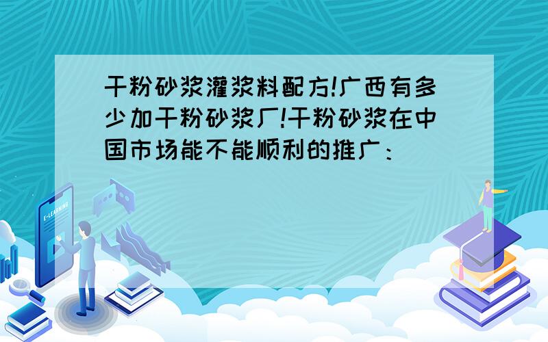 干粉砂浆灌浆料配方!广西有多少加干粉砂浆厂!干粉砂浆在中国市场能不能顺利的推广：