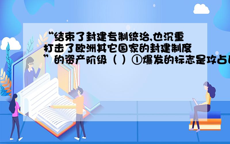 “结束了封建专制统治,也沉重打击了欧洲其它国家的封建制度”的资产阶级（ ）①爆发的标志是攻占巴士底狱 ②主要领导人物有罗伯斯庇尔③转折点是萨拉托加大捷 ④颁布了限制王权的《